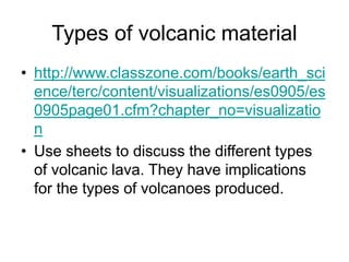 Types of volcanic material
• http://www.classzone.com/books/earth_sci
ence/terc/content/visualizations/es0905/es
0905page01.cfm?chapter_no=visualizatio
n
• Use sheets to discuss the different types
of volcanic lava. They have implications
for the types of volcanoes produced.
 