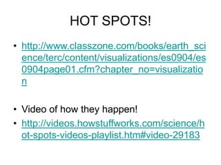 HOT SPOTS!
• http://www.classzone.com/books/earth_sci
ence/terc/content/visualizations/es0904/es
0904page01.cfm?chapter_no=visualizatio
n
• Video of how they happen!
• http://videos.howstuffworks.com/science/h
ot-spots-videos-playlist.htm#video-29183
 