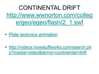 CONTINENTAL DRIFT
http://www.wwnorton.com/colleg
e/geo/egeo/flash/2_1.swf
• Plate tectonics animation
• http://videos.howstuffworks.com/search.ph
p?media=video&terms=continental+drift
 