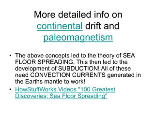 More detailed info on
continental drift and
paleomagnetism
• The above concepts led to the theory of SEA
FLOOR SPREADING. This then led to the
development of SUBDUCTION! All of these
need CONVECTION CURRENTS generated in
the Earths mantle to work!
• HowStuffWorks Videos "100 Greatest
Discoveries: Sea Floor Spreading"
 