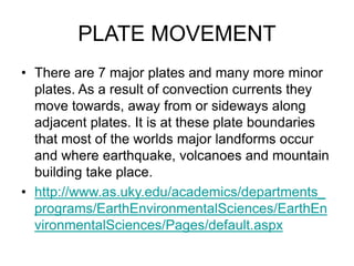 PLATE MOVEMENT
• There are 7 major plates and many more minor
plates. As a result of convection currents they
move towards, away from or sideways along
adjacent plates. It is at these plate boundaries
that most of the worlds major landforms occur
and where earthquake, volcanoes and mountain
building take place.
• http://www.as.uky.edu/academics/departments_
programs/EarthEnvironmentalSciences/EarthEn
vironmentalSciences/Pages/default.aspx
 