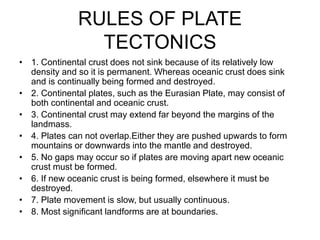 RULES OF PLATE
TECTONICS
• 1. Continental crust does not sink because of its relatively low
density and so it is permanent. Whereas oceanic crust does sink
and is continually being formed and destroyed.
• 2. Continental plates, such as the Eurasian Plate, may consist of
both continental and oceanic crust.
• 3. Continental crust may extend far beyond the margins of the
landmass.
• 4. Plates can not overlap.Either they are pushed upwards to form
mountains or downwards into the mantle and destroyed.
• 5. No gaps may occur so if plates are moving apart new oceanic
crust must be formed.
• 6. If new oceanic crust is being formed, elsewhere it must be
destroyed.
• 7. Plate movement is slow, but usually continuous.
• 8. Most significant landforms are at boundaries.
 