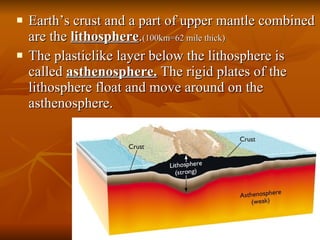 Earth’s crust and a part of upper mantle combined are the  lithosphere . (100km=62 mile thick) The plasticlike layer below the lithosphere is called  asthenosphere.  The rigid plates of the lithosphere float and move around on the asthenosphere. 