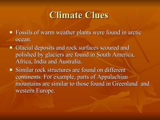 Climate Clues  Fossils of warm weather plants were found in arctic ocean. Glacial deposits and rock surfaces scoured and polished by glaciers are found in South America, Africa, India and Australia.  Similar rock structures are found on different continents. For example, parts of Appalachian mountains are similar to those found in Greenland  and western Europe.  