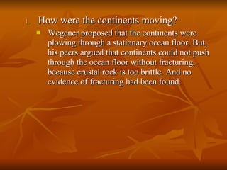 How were the continents moving? Wegener proposed that the continents were plowing through a stationary ocean floor. But, his peers argued that continents could not push through the ocean floor without fracturing, because crustal rock is too brittle. And no evidence of fracturing had been found. 
