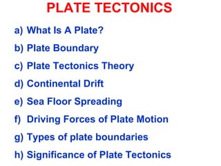 PLATE TECTONICS
a) What Is A Plate?
b) Plate Boundary
c) Plate Tectonics Theory
d) Continental Drift
e) Sea Floor Spreading
f) Driving Forces of Plate Motion
g) Types of plate boundaries
h) Significance of Plate Tectonics
 