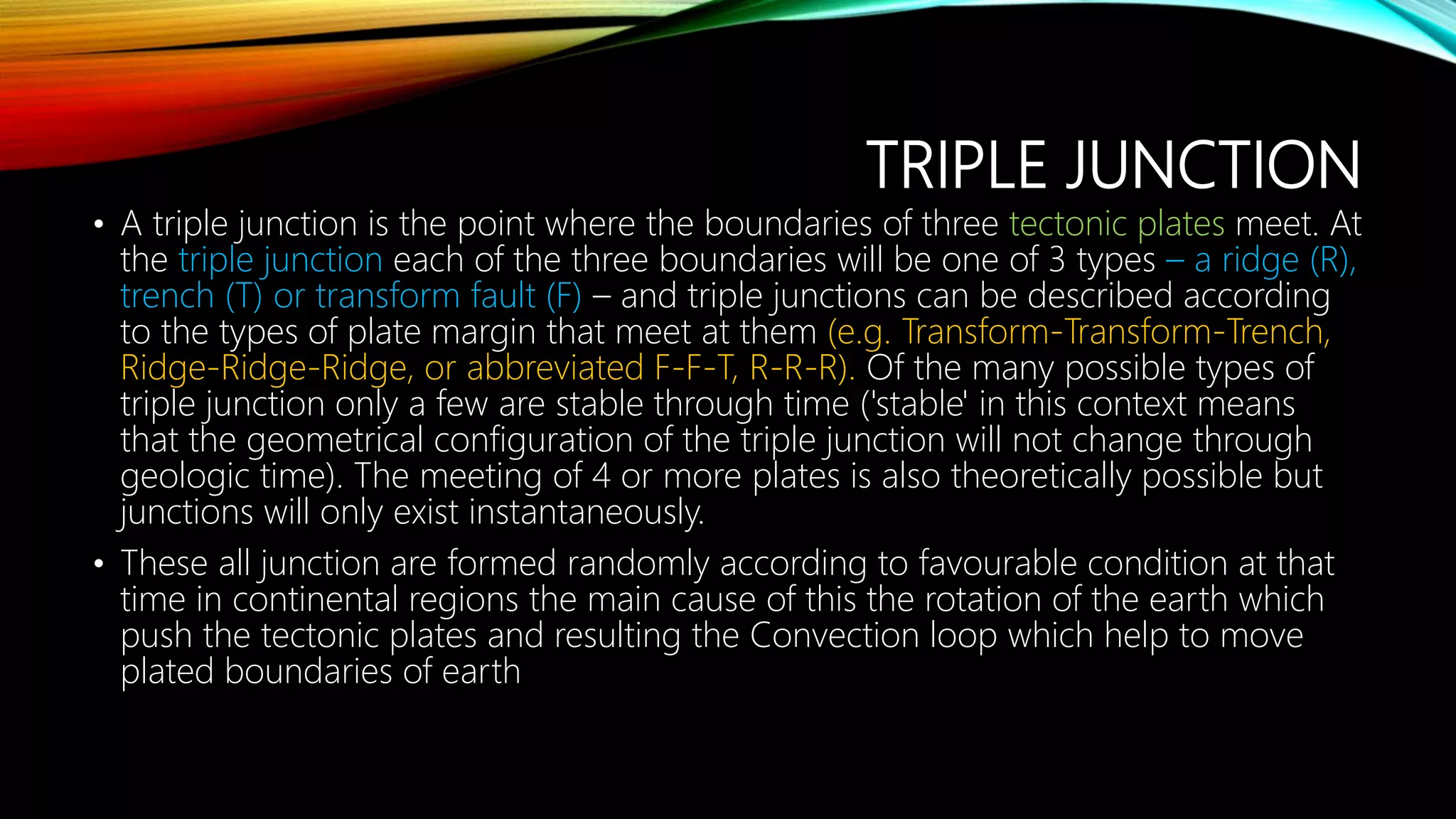 TRIPLE JUNCTION
• A triple junction is the point where the boundaries of three tectonic plates meet. At
the triple junction each of the three boundaries will be one of 3 types – a ridge (R),
trench (T) or transform fault (F) – and triple junctions can be described according
to the types of plate margin that meet at them (e.g. Transform-Transform-Trench,
Ridge-Ridge-Ridge, or abbreviated F-F-T, R-R-R). Of the many possible types of
triple junction only a few are stable through time ('stable' in this context means
that the geometrical configuration of the triple junction will not change through
geologic time). The meeting of 4 or more plates is also theoretically possible but
junctions will only exist instantaneously.
• These all junction are formed randomly according to favourable condition at that
time in continental regions the main cause of this the rotation of the earth which
push the tectonic plates and resulting the Convection loop which help to move
plated boundaries of earth
 
