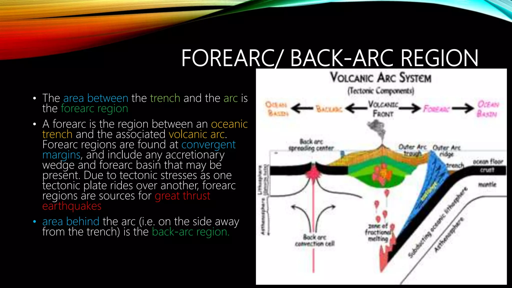FOREARC/ BACK-ARC REGION
• The area between the trench and the arc is
the forearc region
• A forearc is the region between an oceanic
trench and the associated volcanic arc.
Forearc regions are found at convergent
margins, and include any accretionary
wedge and forearc basin that may be
present. Due to tectonic stresses as one
tectonic plate rides over another, forearc
regions are sources for great thrust
earthquakes
• area behind the arc (i.e. on the side away
from the trench) is the back-arc region.
 