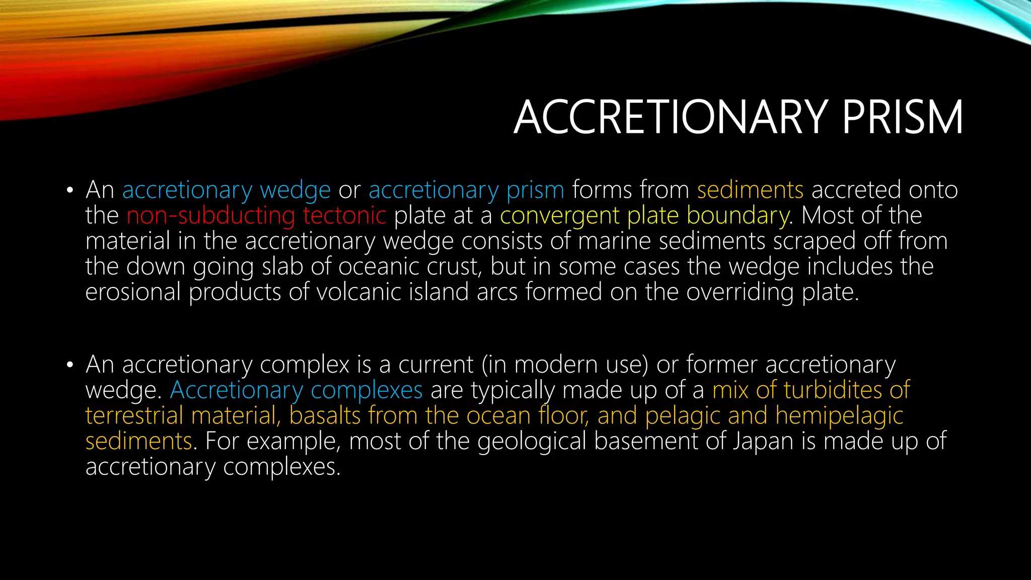 ACCRETIONARY PRISM
• An accretionary wedge or accretionary prism forms from sediments accreted onto
the non-subducting tectonic plate at a convergent plate boundary. Most of the
material in the accretionary wedge consists of marine sediments scraped off from
the down going slab of oceanic crust, but in some cases the wedge includes the
erosional products of volcanic island arcs formed on the overriding plate.
• An accretionary complex is a current (in modern use) or former accretionary
wedge. Accretionary complexes are typically made up of a mix of turbidites of
terrestrial material, basalts from the ocean floor, and pelagic and hemipelagic
sediments. For example, most of the geological basement of Japan is made up of
accretionary complexes.
 
