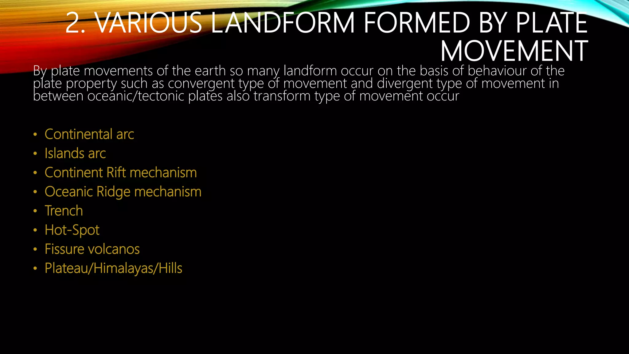2. VARIOUS LANDFORM FORMED BY PLATE
MOVEMENT
By plate movements of the earth so many landform occur on the basis of behaviour of the
plate property such as convergent type of movement and divergent type of movement in
between oceanic/tectonic plates also transform type of movement occur
• Continental arc
• Islands arc
• Continent Rift mechanism
• Oceanic Ridge mechanism
• Trench
• Hot-Spot
• Fissure volcanos
• Plateau/Himalayas/Hills
 