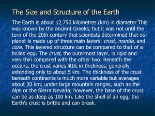 The Size and Structure of the Earth   The Earth is about 12,750 kilometres (km) in diameter This was known by the ancient Greeks, but it was not until the turn of the 20th century that scientists determined that our planet is made up of three main layers:  crust, mantle,  and  core.  This layered structure can be compared to that of a boiled egg. The  crust,  the outermost layer, is rigid and very thin compared with the other two. Beneath the oceans, the crust varies little in thickness, generally extending only to about 5 km. The thickness of the crust beneath continents is much more variable but averages about 30 km; under large mountain ranges, such as the Alps or the Sierra Nevada, however, the base of the crust can be as deep as 100 km. Like the shell of an egg, the Earth's crust is brittle and can break.  