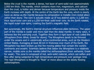 Below the crust is the  mantle,  a dense, hot layer of semi-solid rock approximately 2,900 km thick. The mantle, which contains more iron, magnesium, and calcium than the crust, is hotter and denser because temperature and pressure inside the Earth increase with depth. At the centre of the Earth lies the  core,  which is nearly twice as dense as the mantle because its composition is metallic (iron-nickel alloy) rather than stony. The core is actually made up of two distinct parts: a 2,200 km-thick  liquid  outer core and a 1,250 km-thick  solid  inner core. As the Earth rotates, the liquid outer core spins, creating the Earth's magnetic field. Not surprisingly, the Earth's internal structure influences plate tectonics. The upper part of the mantle is cooler and more rigid than the deep mantle; in many ways, it behaves like the overlying crust. Together they form a rigid layer of rock called the  lithosphere  (from  lithos,  Greek for stone). The lithosphere tends to be thinnest under the oceans and in volcanically active continental areas, such as the Western United States. Averaging at least 80 km in thickness over much of the Earth, the lithosphere has been broken up into the moving plates that contain the world's continents and oceans. Scientists believe that below the lithosphere is a relatively narrow, mobile zone in the mantle called the  asthenosphere  (from  asthenes,  Greek for weak). This zone is composed of hot, semi-solid material, which can soften and flow after being subjected to high temperature and pressure over geologic time. The rigid lithosphere is thought to "float" or move about on the slowly flowing asthenosphere. 