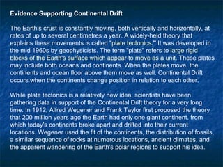 Evidence Supporting Continental Drift The Earth's crust is constantly moving, both vertically and horizontally, at rates of up to several centimetres a year. A widely-held theory that explains these movements is called " plate tectonics ."  It was developed in the mid 1960s by geophysicists. The term "plate" refers to  large rigid blocks of the Earth's surface which appear to move as a unit . These plates may include both oceans and continents. When the plates move, the continents and ocean floor above them move as well. Continental Drift occurs when the continents change position in relation to each other.  While plate tectonics is a relatively new idea, scientists have been gathering data in support of the Continental Drift theory for a very long time. In 1912, Alfred Wegener and Frank Taylor first proposed the theory that 200 million years ago the Earth had only one giant continent, from which today's continents broke apart and drifted into their current locations. Wegener used the fit of the continents, the distribution of fossils, a similar sequence of rocks at numerous locations, ancient climates, and the apparent wandering of the Earth's polar regions to support his idea.  