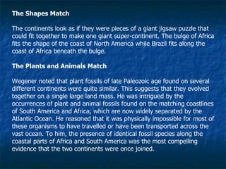 The Shapes Match The continents look as if they were pieces of a giant jigsaw puzzle that could fit together to make one giant super-continent. The bulge of Africa fits the shape of the coast of North America while Brazil fits along the coast of Africa beneath the bulge.  The Plants and Animals Match Wegener noted that plant fossils of late Paleozoic age found on several different continents were quite similar. This suggests that they evolved together on a single large land mass. He was intrigued by the occurrences of plant and animal fossils found on the matching coastlines of South America and Africa, which are now widely separated by the Atlantic Ocean. He reasoned that it was physically impossible for most of these organisms to have travelled or have been transported across the vast ocean. To him, the presence of identical fossil species along the coastal parts of Africa and South America was the most compelling evidence that the two continents were once joined.  