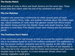 The Rocks Match Broad belts of rocks in Africa and South America are the same type. These broad belts then match when the end of the continents are joined.  The Ice Matches Wegener was aware that a continental ice sheet covered parts of South America, southern Africa, India, and southern Australia about 300 million years ago. Glacial striations on rocks show that glaciers moved from Africa toward the Atlantic Ocean and from the Atlantic Ocean onto South America. Such a glaciation is most likely if the Atlantic Ocean were missing and the continents joined.  The Positions Don't Match If the continents were cold enough so that ice covered the southern continents, why is no evidence found for ice in the northern continents? The explanation is that the present northern continents were at the equator at 300 million years ago. The discovery of fossils of tropical plants (in the form of coal deposits) in Antarctica led to the conclusion that this frozen land previously must have been situated closer to the equator, in a more temperate climate where lush, swampy vegetation could grow.  