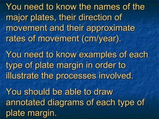 You need to know the names of the major plates, their direction of movement and their approximate rates of movement (cm/year). You need to know examples of each type of plate margin in order to illustrate the processes involved. You should be able to draw annotated diagrams of each type of plate margin. 