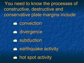 You need to know the processes of constructive, destructive and conservative plate margins include: convection  divergence subduction earthquake activity  hot spot activity 
