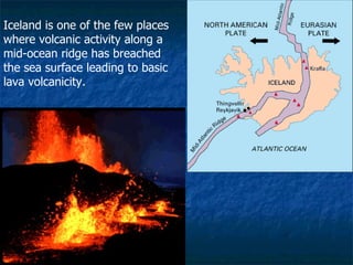 Iceland is one of the few places where volcanic activity along a mid-ocean ridge has breached the sea surface leading to basic lava volcanicity. 