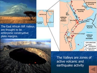 The East African Rift Valleys are thought to be embryonic constructive plate margins. The Valleys are zones of active volcanic and earthquake activity 