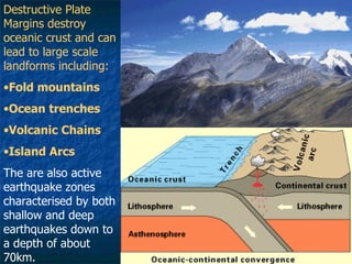 Destructive Plate Margins destroy oceanic crust and can lead to large scale landforms including: Fold mountains Ocean trenches Volcanic Chains Island Arcs The are also active earthquake zones characterised by both shallow and deep earthquakes down to a depth of about 70km. 