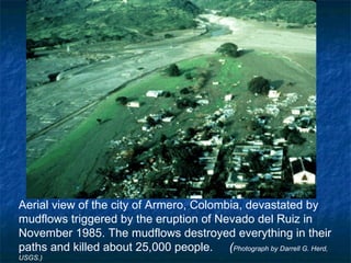 Aerial view of the city of Armero, Colombia, devastated by mudflows triggered by the eruption of Nevado del Ruiz in November 1985. The mudflows destroyed everything in their paths and killed about 25,000 people.  ( Photograph by Darrell G. Herd, USGS.)  