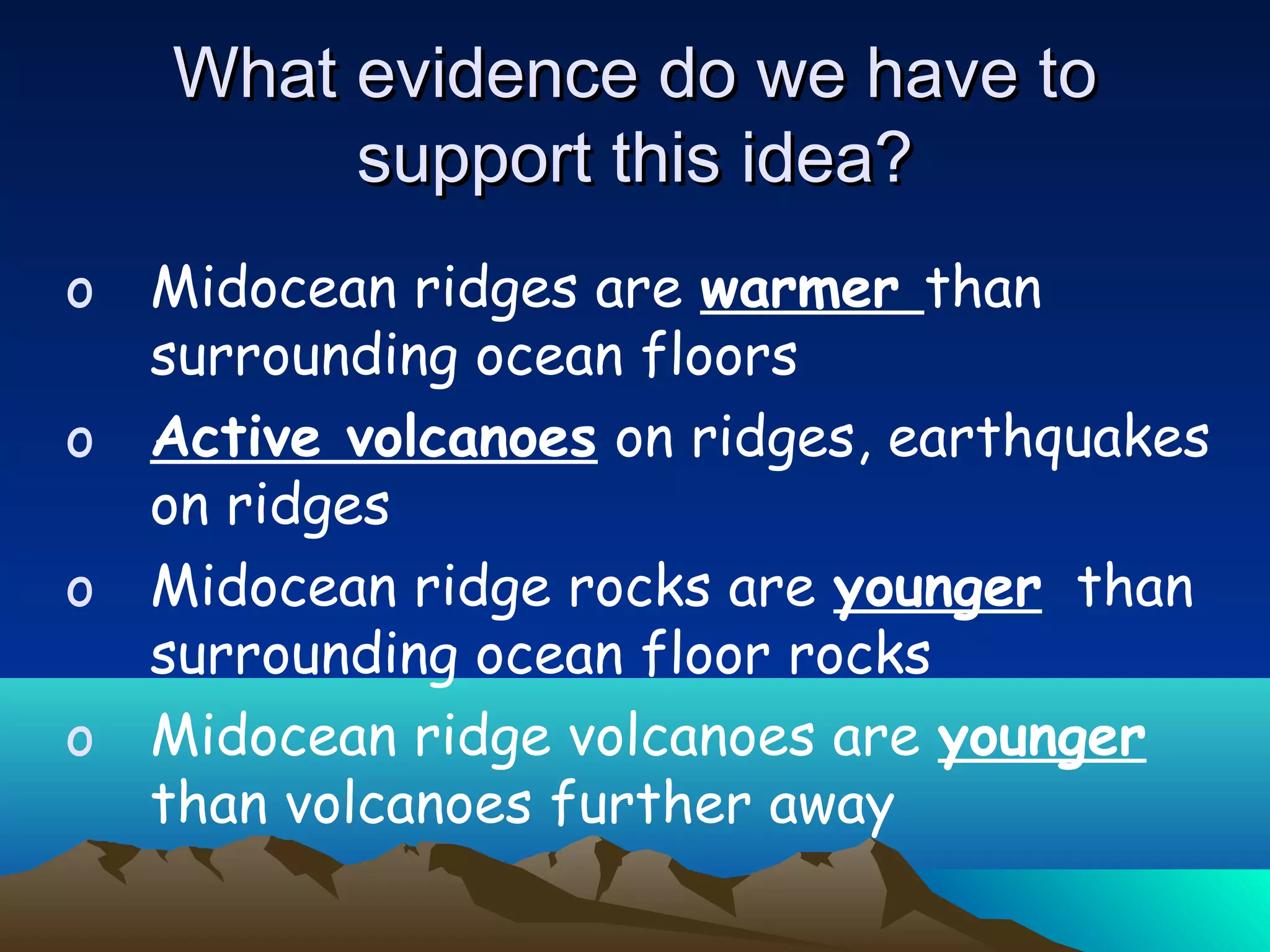 o Midocean ridges are warmer than
surrounding ocean floors
o Active volcanoes on ridges, earthquakes
on ridges
o Midocean ridge rocks are younger than
surrounding ocean floor rocks
o Midocean ridge volcanoes are younger
than volcanoes further away
What evidence do we have toWhat evidence do we have to
support this idea?support this idea?
 