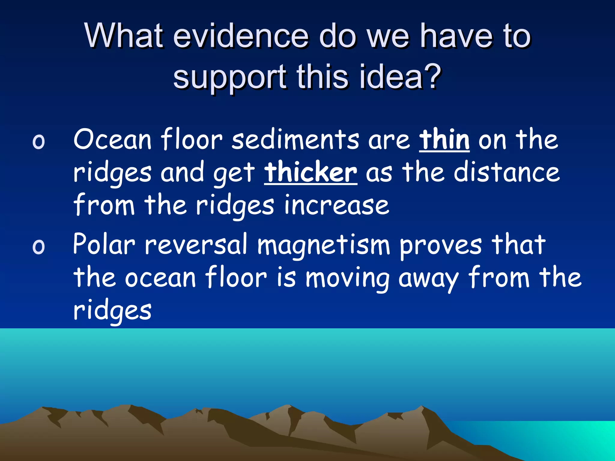 o Ocean floor sediments are thin on the
ridges and get thicker as the distance
from the ridges increase
o Polar reversal magnetism proves that
the ocean floor is moving away from the
ridges
What evidence do we have toWhat evidence do we have to
support this idea?support this idea?
 