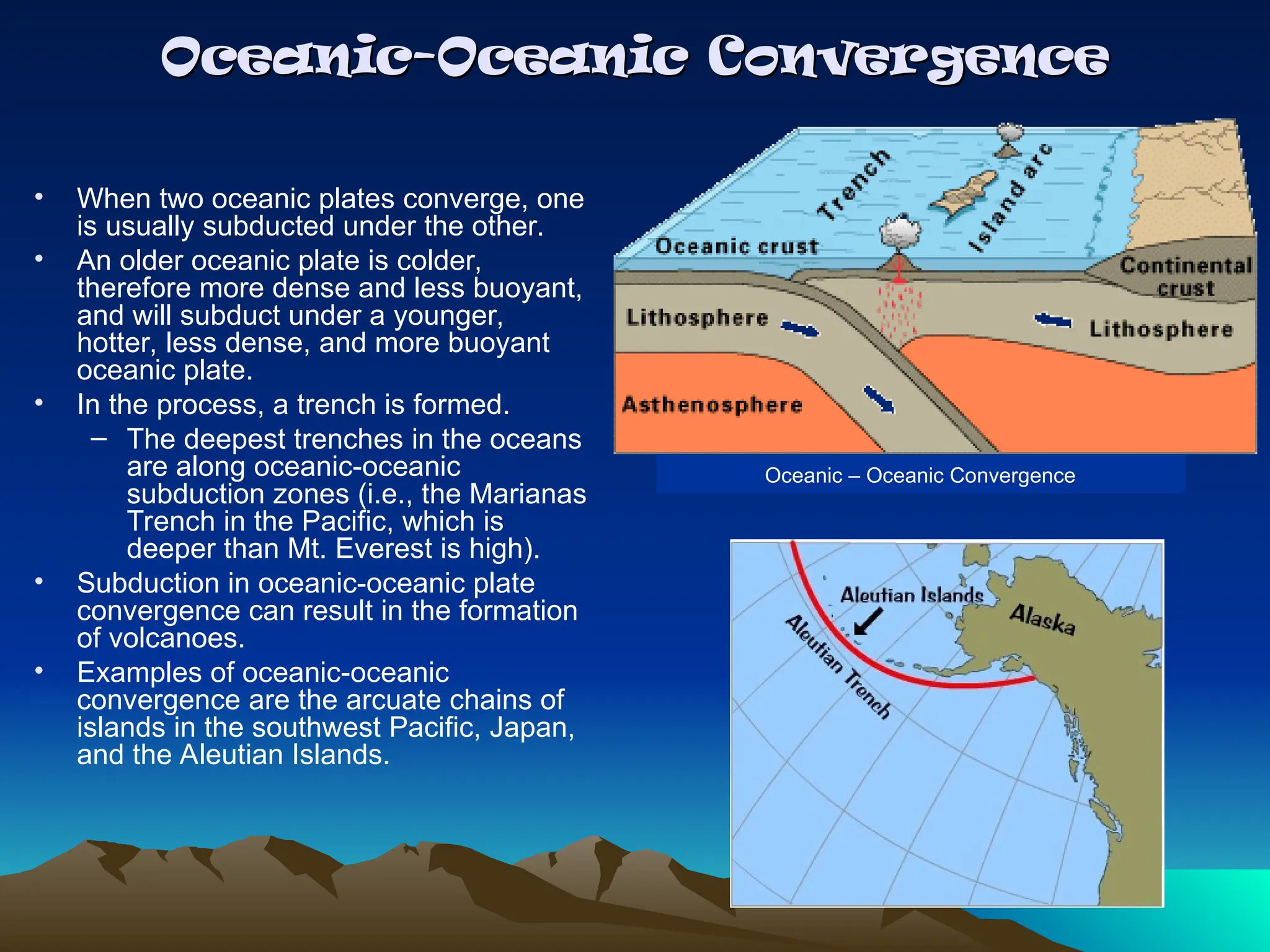 Oceanic-Oceanic Convergence
Oceanic-Oceanic Convergence
• When two oceanic plates converge, one
is usually subducted under the other.
• An older oceanic plate is colder,
therefore more dense and less buoyant,
and will subduct under a younger,
hotter, less dense, and more buoyant
oceanic plate.
• In the process, a trench is formed.
– The deepest trenches in the oceans
are along oceanic-oceanic
subduction zones (i.e., the Marianas
Trench in the Pacific, which is
deeper than Mt. Everest is high).
• Subduction in oceanic-oceanic plate
convergence can result in the formation
of volcanoes.
• Examples of oceanic-oceanic
convergence are the arcuate chains of
islands in the southwest Pacific, Japan,
and the Aleutian Islands.
Oceanic – Oceanic Convergence
 