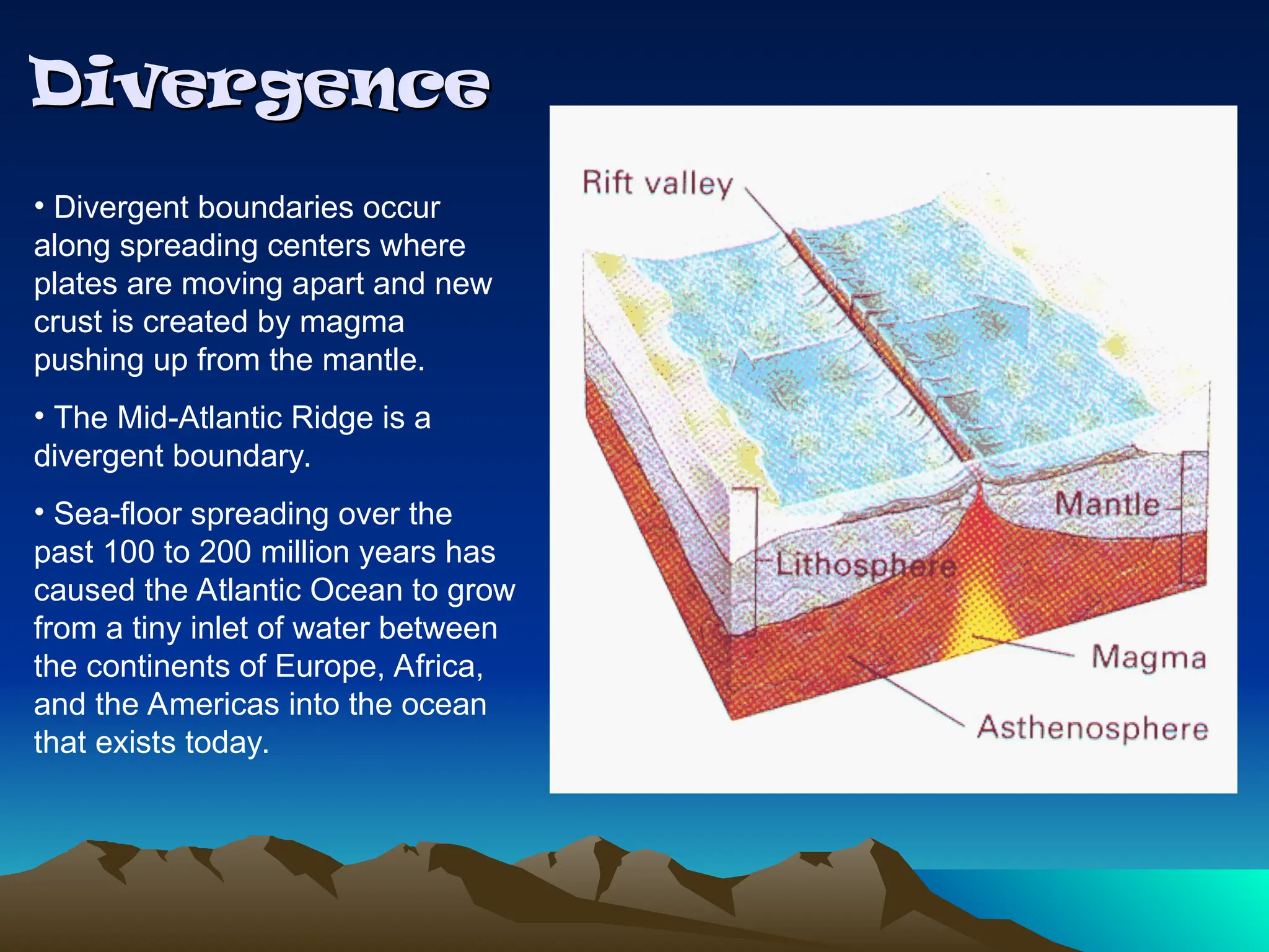 Divergence
Divergence
• Divergent boundaries occur
along spreading centers where
plates are moving apart and new
crust is created by magma
pushing up from the mantle.
• The Mid-Atlantic Ridge is a
divergent boundary.
• Sea-floor spreading over the
past 100 to 200 million years has
caused the Atlantic Ocean to grow
from a tiny inlet of water between
the continents of Europe, Africa,
and the Americas into the ocean
that exists today.
 