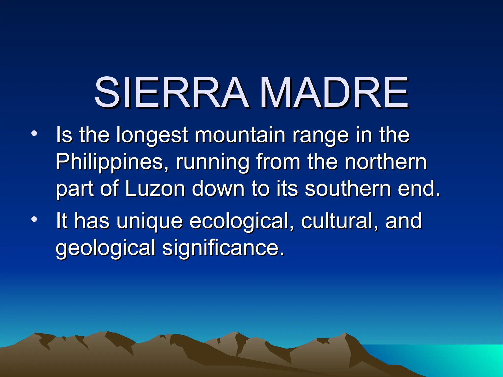 SIERRA MADRE
SIERRA MADRE
• Is the longest mountain range in the
Is the longest mountain range in the
Philippines, running from the northern
Philippines, running from the northern
part of Luzon down to its southern end.
part of Luzon down to its southern end.
• It has unique ecological, cultural, and
It has unique ecological, cultural, and
geological significance.
geological significance.
 
