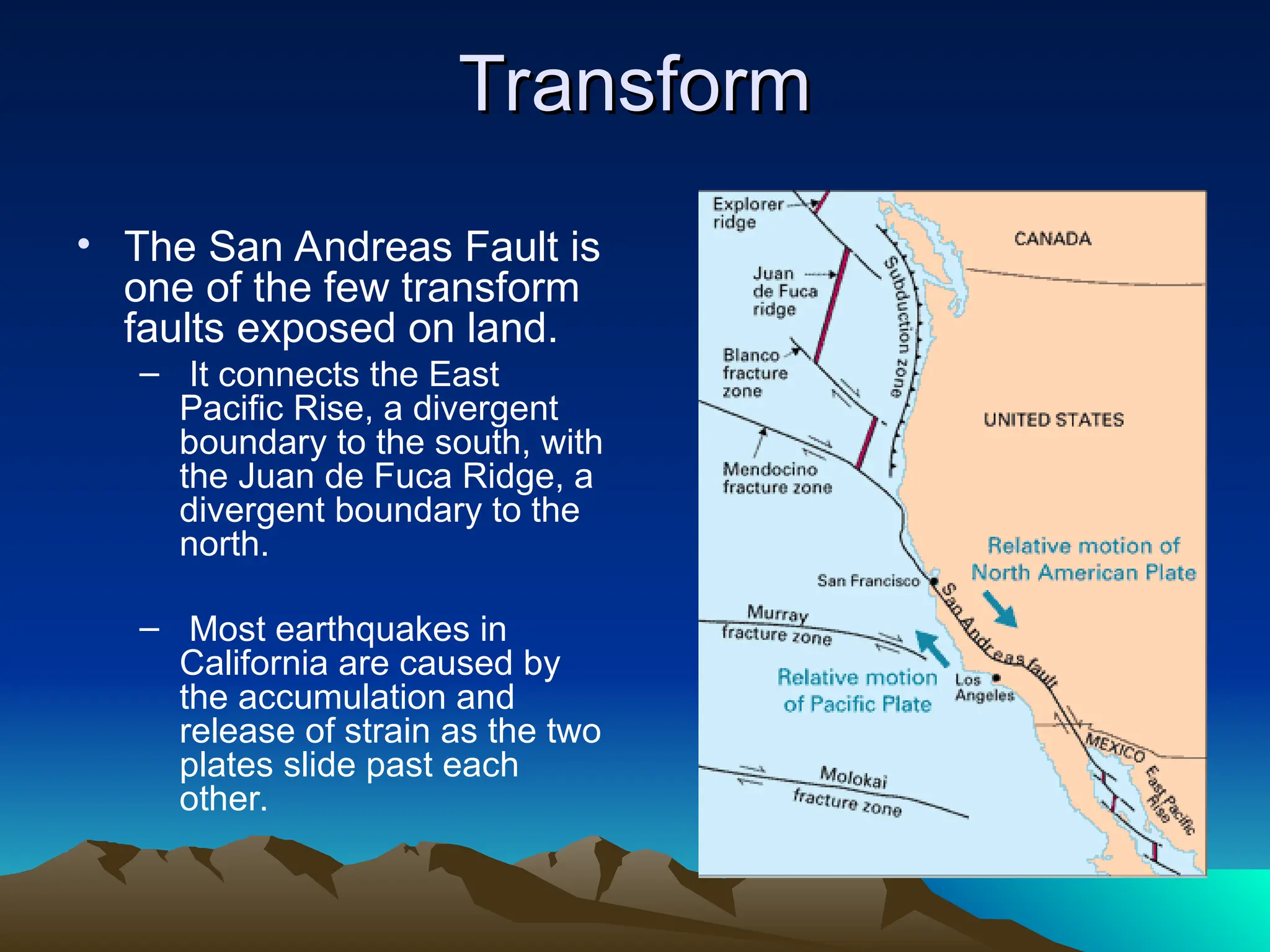 Transform
Transform
• The San Andreas Fault is
one of the few transform
faults exposed on land.
– It connects the East
Pacific Rise, a divergent
boundary to the south, with
the Juan de Fuca Ridge, a
divergent boundary to the
north.
– Most earthquakes in
California are caused by
the accumulation and
release of strain as the two
plates slide past each
other.
 