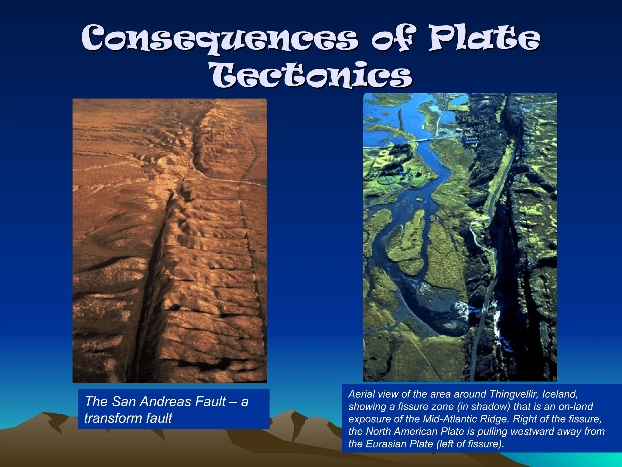Consequences of Plate
Consequences of Plate
Tectonics
Tectonics
The San Andreas Fault – a
transform fault
Aerial view of the area around Thingvellir, Iceland,
showing a fissure zone (in shadow) that is an on-land
exposure of the Mid-Atlantic Ridge. Right of the fissure,
the North American Plate is pulling westward away from
the Eurasian Plate (left of fissure).
 