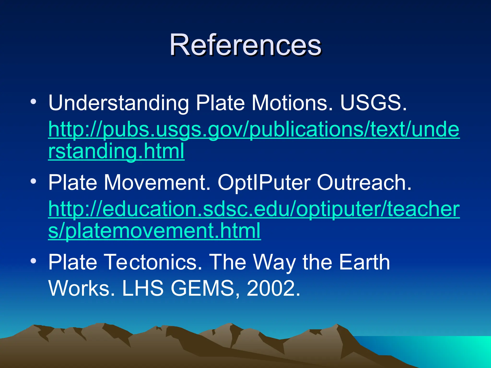 References
References
• Understanding Plate Motions. USGS.
http://pubs.usgs.gov/publications/text/unde
rstanding.html
• Plate Movement. OptIPuter Outreach.
http://education.sdsc.edu/optiputer/teacher
s/platemovement.html
• Plate Tectonics. The Way the Earth
Works. LHS GEMS, 2002.
 