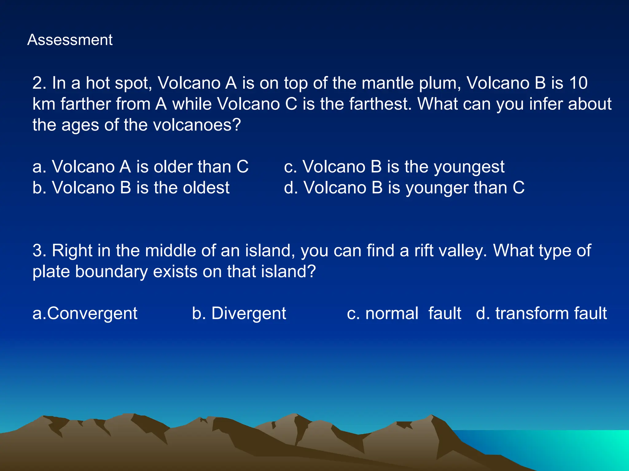 Assessment
2. In a hot spot, Volcano A is on top of the mantle plum, Volcano B is 10
km farther from A while Volcano C is the farthest. What can you infer about
the ages of the volcanoes?
a. Volcano A is older than C c. Volcano B is the youngest
b. Volcano B is the oldest d. Volcano B is younger than C
3. Right in the middle of an island, you can find a rift valley. What type of
plate boundary exists on that island?
a.Convergent b. Divergent c. normal fault d. transform fault
 