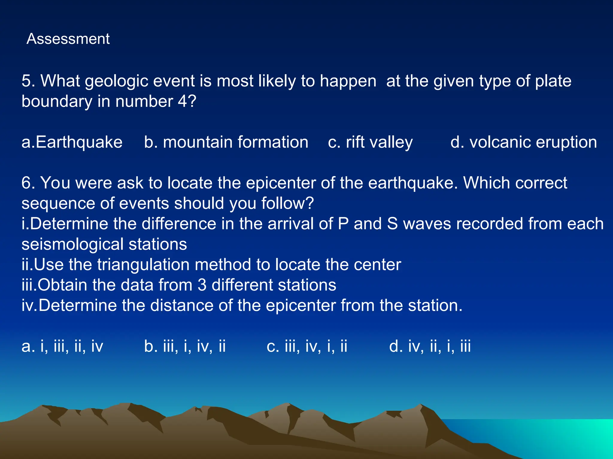 Assessment
5. What geologic event is most likely to happen at the given type of plate
boundary in number 4?
a.Earthquake b. mountain formation c. rift valley d. volcanic eruption
6. You were ask to locate the epicenter of the earthquake. Which correct
sequence of events should you follow?
i.Determine the difference in the arrival of P and S waves recorded from each
seismological stations
ii.Use the triangulation method to locate the center
iii.Obtain the data from 3 different stations
iv.Determine the distance of the epicenter from the station.
a. i, iii, ii, iv b. iii, i, iv, ii c. iii, iv, i, ii d. iv, ii, i, iii
 