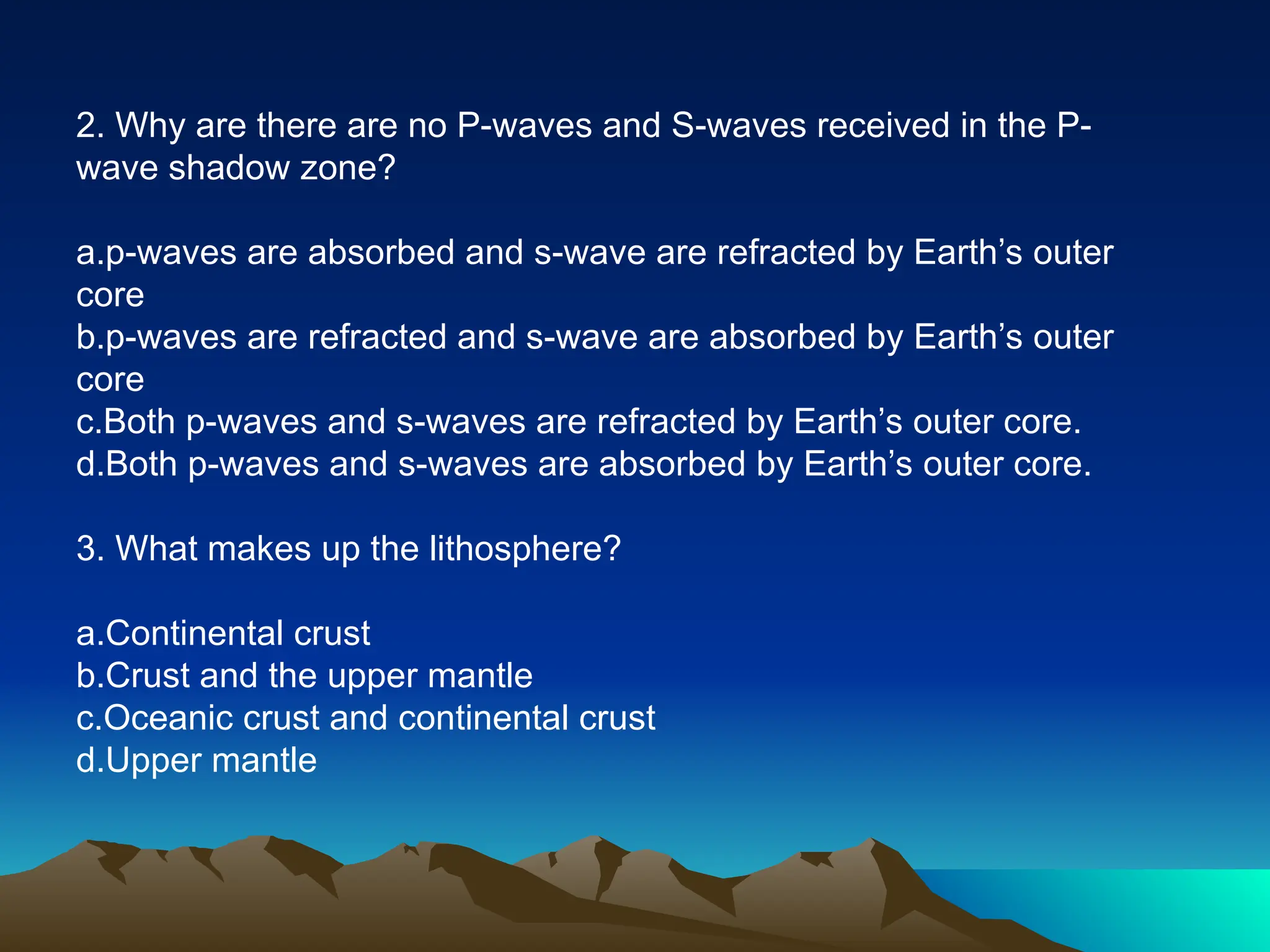2. Why are there are no P-waves and S-waves received in the P-
wave shadow zone?
a.p-waves are absorbed and s-wave are refracted by Earth’s outer
core
b.p-waves are refracted and s-wave are absorbed by Earth’s outer
core
c.Both p-waves and s-waves are refracted by Earth’s outer core.
d.Both p-waves and s-waves are absorbed by Earth’s outer core.
3. What makes up the lithosphere?
a.Continental crust
b.Crust and the upper mantle
c.Oceanic crust and continental crust
d.Upper mantle
 