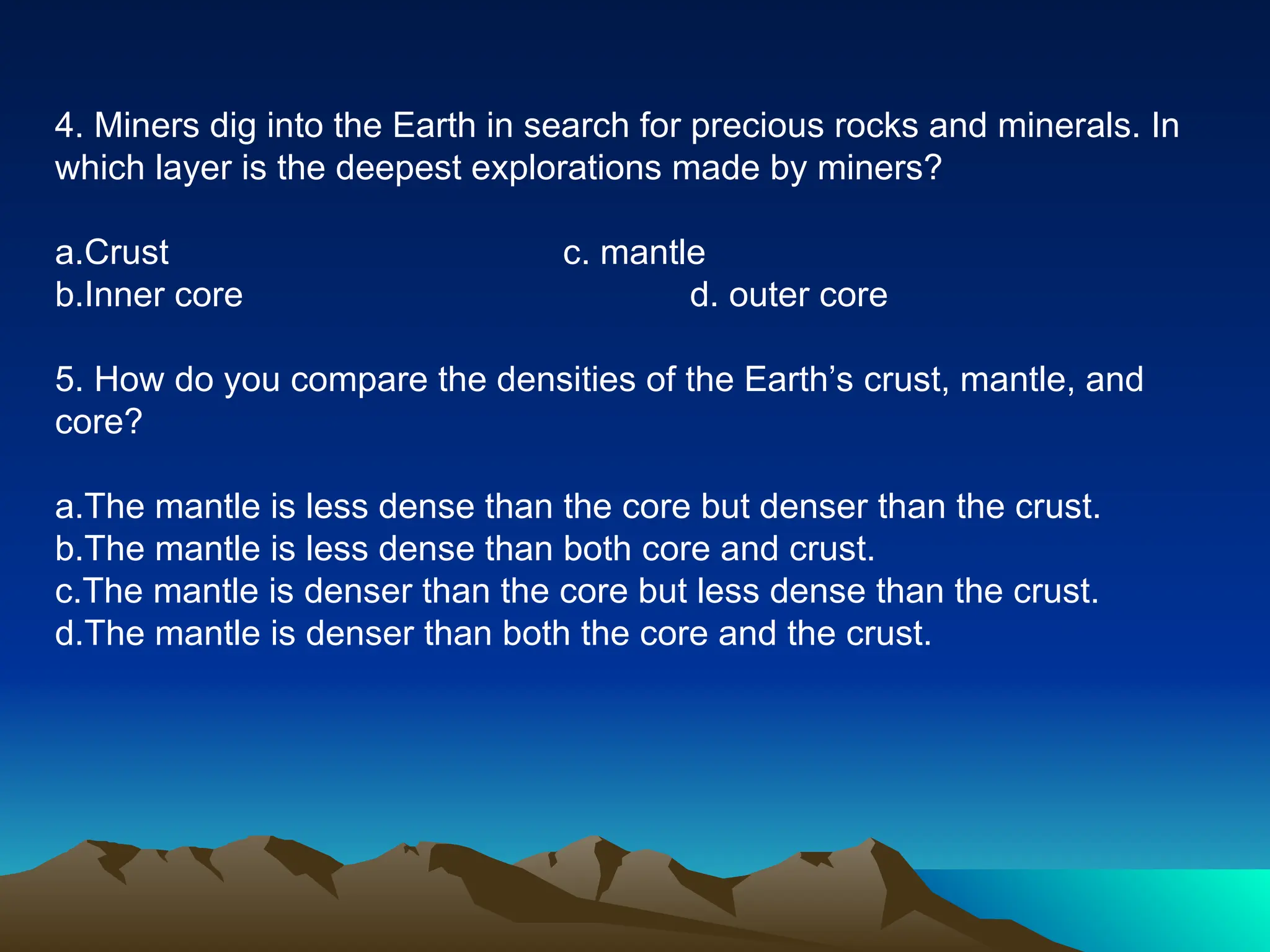 4. Miners dig into the Earth in search for precious rocks and minerals. In
which layer is the deepest explorations made by miners?
a.Crust c. mantle
b.Inner core d. outer core
5. How do you compare the densities of the Earth’s crust, mantle, and
core?
a.The mantle is less dense than the core but denser than the crust.
b.The mantle is less dense than both core and crust.
c.The mantle is denser than the core but less dense than the crust.
d.The mantle is denser than both the core and the crust.
 