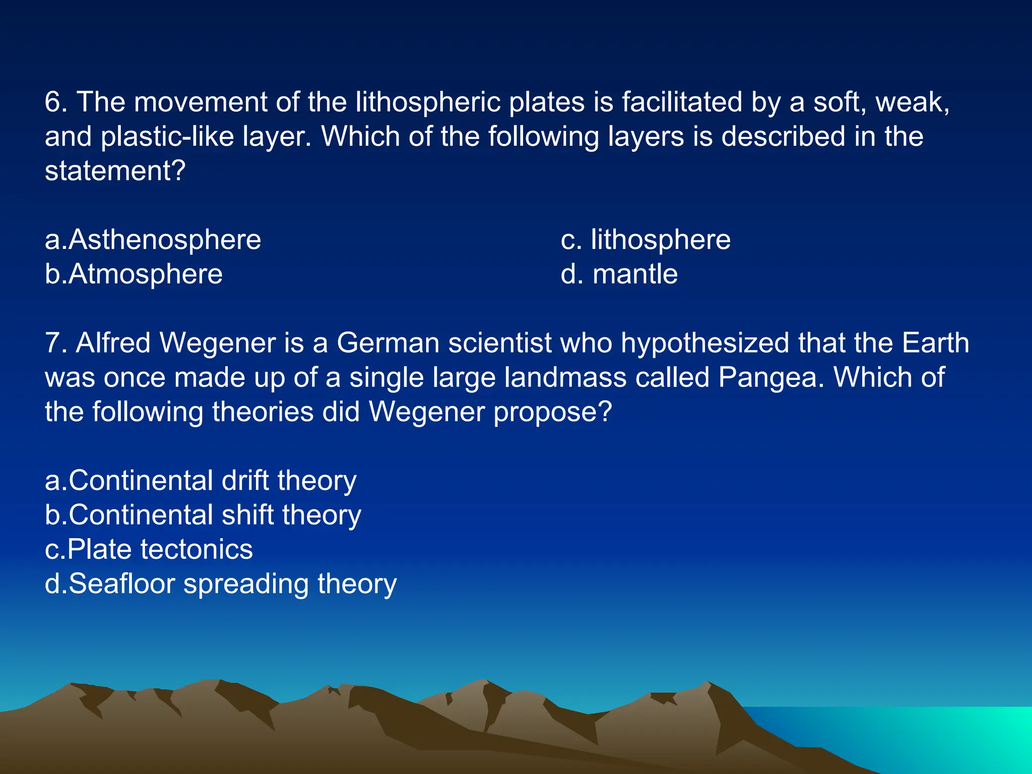 6. The movement of the lithospheric plates is facilitated by a soft, weak,
and plastic-like layer. Which of the following layers is described in the
statement?
a.Asthenosphere c. lithosphere
b.Atmosphere d. mantle
7. Alfred Wegener is a German scientist who hypothesized that the Earth
was once made up of a single large landmass called Pangea. Which of
the following theories did Wegener propose?
a.Continental drift theory
b.Continental shift theory
c.Plate tectonics
d.Seafloor spreading theory
 