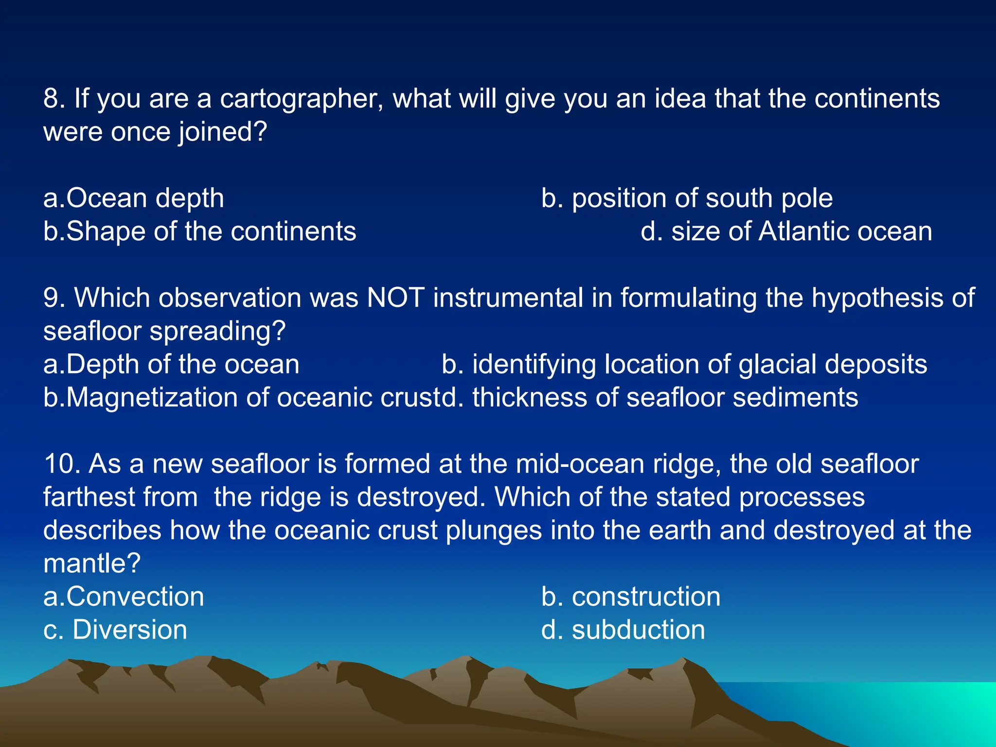 8. If you are a cartographer, what will give you an idea that the continents
were once joined?
a.Ocean depth b. position of south pole
b.Shape of the continents d. size of Atlantic ocean
9. Which observation was NOT instrumental in formulating the hypothesis of
seafloor spreading?
a.Depth of the ocean b. identifying location of glacial deposits
b.Magnetization of oceanic crustd. thickness of seafloor sediments
10. As a new seafloor is formed at the mid-ocean ridge, the old seafloor
farthest from the ridge is destroyed. Which of the stated processes
describes how the oceanic crust plunges into the earth and destroyed at the
mantle?
a.Convection b. construction
c. Diversion d. subduction
 