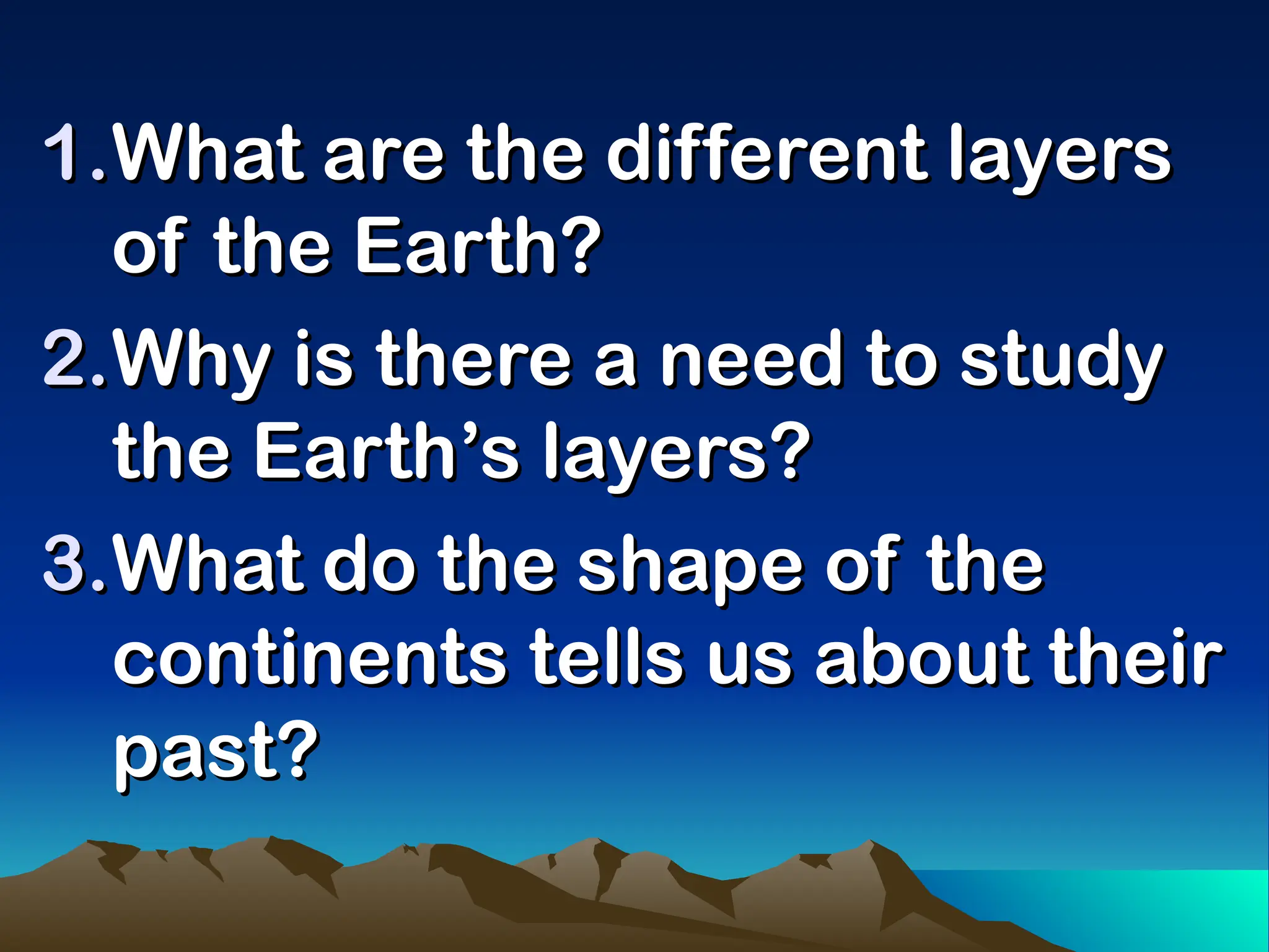 1.
1.What are the different layers
What are the different layers
of the Earth?
of the Earth?
2.
2.Why is there a need to study
Why is there a need to study
the Earth’s layers?
the Earth’s layers?
3.
3.What do the shape of the
What do the shape of the
continents tells us about their
continents tells us about their
past?
past?
 