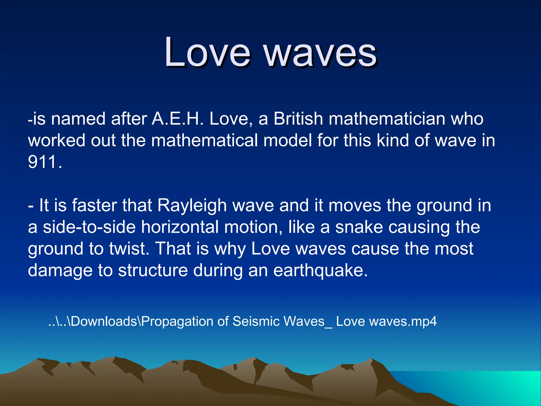 Love waves
Love waves
-is named after A.E.H. Love, a British mathematician who
worked out the mathematical model for this kind of wave in
911.
- It is faster that Rayleigh wave and it moves the ground in
a side-to-side horizontal motion, like a snake causing the
ground to twist. That is why Love waves cause the most
damage to structure during an earthquake.
....DownloadsPropagation of Seismic Waves_ Love waves.mp4
 