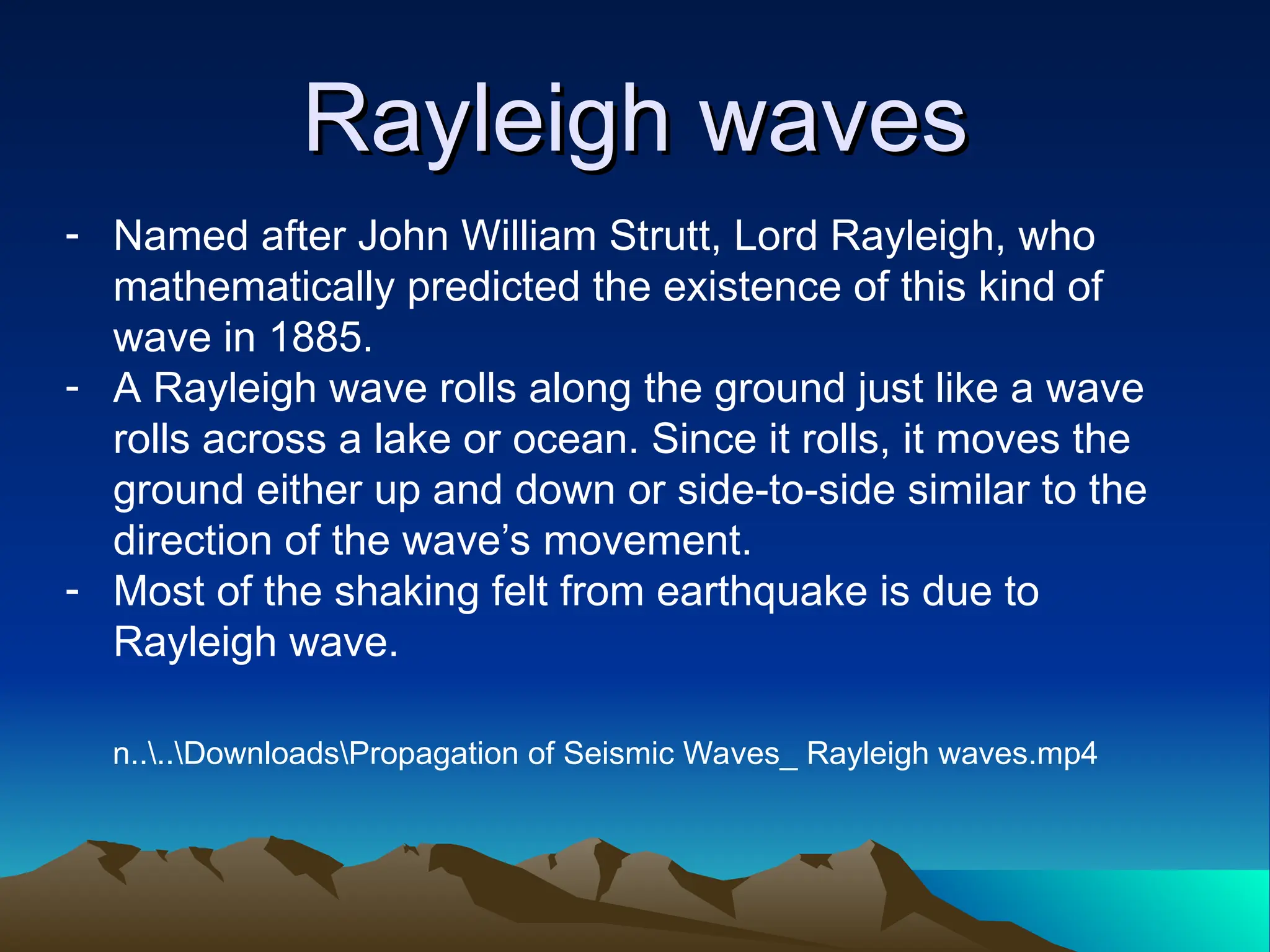 Rayleigh waves
Rayleigh waves
- Named after John William Strutt, Lord Rayleigh, who
mathematically predicted the existence of this kind of
wave in 1885.
- A Rayleigh wave rolls along the ground just like a wave
rolls across a lake or ocean. Since it rolls, it moves the
ground either up and down or side-to-side similar to the
direction of the wave’s movement.
- Most of the shaking felt from earthquake is due to
Rayleigh wave.
n....DownloadsPropagation of Seismic Waves_ Rayleigh waves.mp4
 