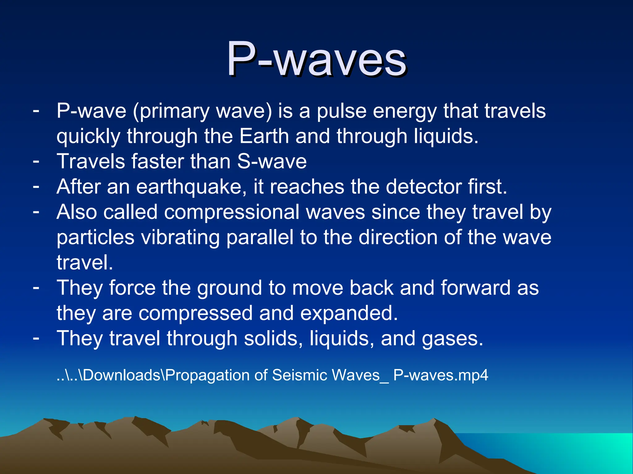 P-waves
P-waves
- P-wave (primary wave) is a pulse energy that travels
quickly through the Earth and through liquids.
- Travels faster than S-wave
- After an earthquake, it reaches the detector first.
- Also called compressional waves since they travel by
particles vibrating parallel to the direction of the wave
travel.
- They force the ground to move back and forward as
they are compressed and expanded.
- They travel through solids, liquids, and gases.
....DownloadsPropagation of Seismic Waves_ P-waves.mp4
 