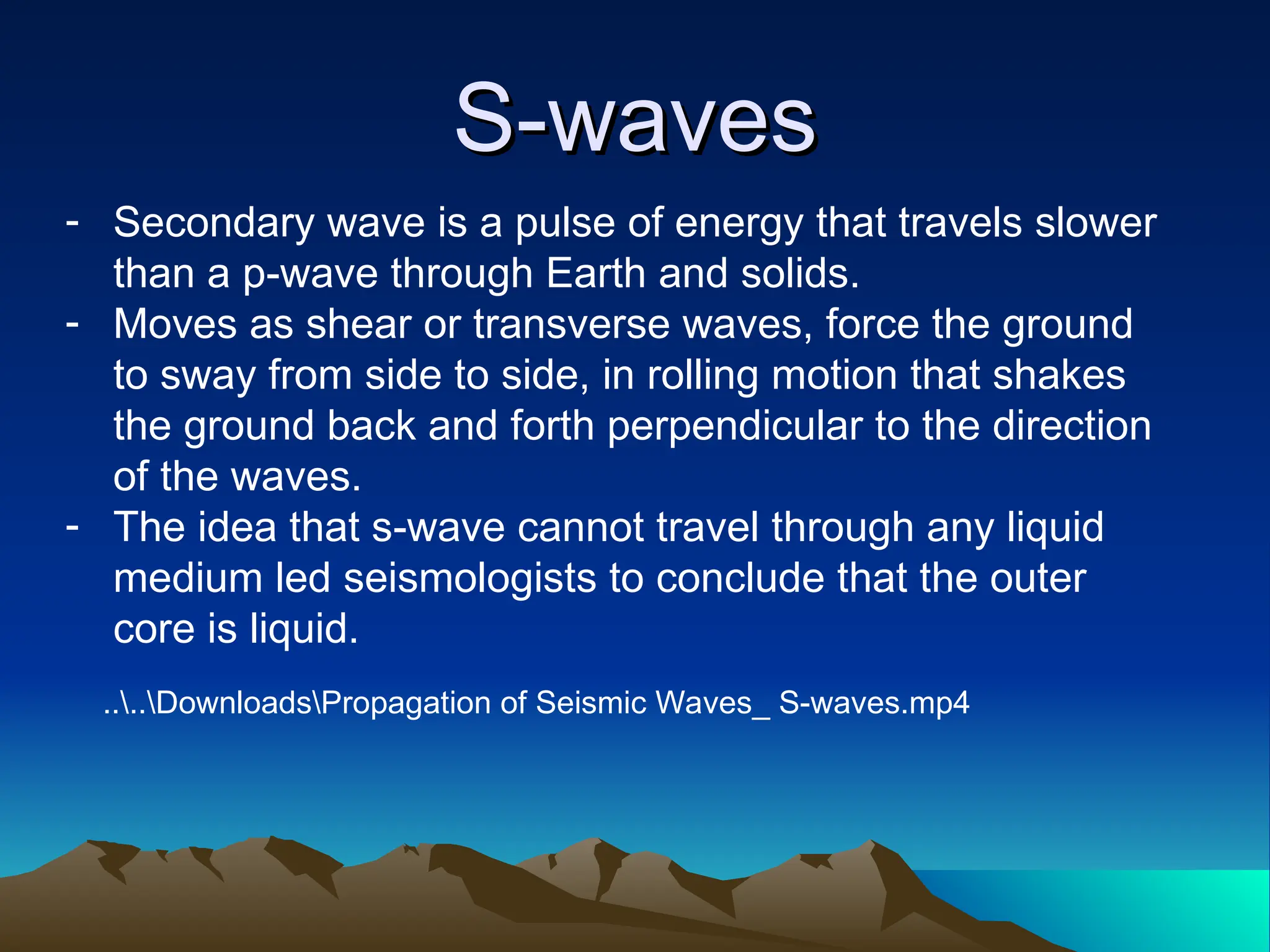 S-waves
S-waves
- Secondary wave is a pulse of energy that travels slower
than a p-wave through Earth and solids.
- Moves as shear or transverse waves, force the ground
to sway from side to side, in rolling motion that shakes
the ground back and forth perpendicular to the direction
of the waves.
- The idea that s-wave cannot travel through any liquid
medium led seismologists to conclude that the outer
core is liquid.
....DownloadsPropagation of Seismic Waves_ S-waves.mp4
 
