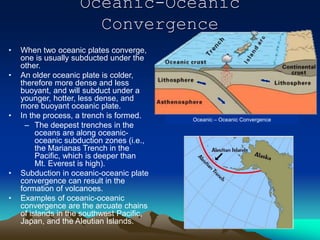 Oceanic-Oceanic
Convergence
• When two oceanic plates converge,
one is usually subducted under the
other.
• An older oceanic plate is colder,
therefore more dense and less
buoyant, and will subduct under a
younger, hotter, less dense, and
more buoyant oceanic plate.
• In the process, a trench is formed.
– The deepest trenches in the
oceans are along oceanic-
oceanic subduction zones (i.e.,
the Marianas Trench in the
Pacific, which is deeper than
Mt. Everest is high).
• Subduction in oceanic-oceanic plate
convergence can result in the
formation of volcanoes.
• Examples of oceanic-oceanic
convergence are the arcuate chains
of islands in the southwest Pacific,
Japan, and the Aleutian Islands.
Oceanic – Oceanic Convergence
 