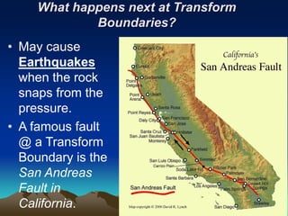 What happens next at Transform
Boundaries?
• May cause
Earthquakes
when the rock
snaps from the
pressure.
• A famous fault
@ a Transform
Boundary is the
San Andreas
Fault in
California.
 