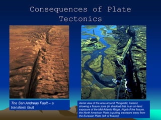 Consequences of Plate
Tectonics
The San Andreas Fault – a
transform fault
Aerial view of the area around Thingvellir, Iceland,
showing a fissure zone (in shadow) that is an on-land
exposure of the Mid-Atlantic Ridge. Right of the fissure,
the North American Plate is pulling westward away from
the Eurasian Plate (left of fissure).
 