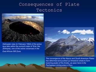 Consequences of Plate
Tectonics
The convergence of the Nazca and South American Plates
has deformed and pushed up limestone strata to form
towering peaks of the Andes, as seen here in the
Pachapaqui mining area in Peru.
Helicopter view (in February 1994) of the active
lava lake within the summit crater of 'Erta 'Ale
(Ethiopia), one of the active volcanoes in the
East African Rift Zone.
 