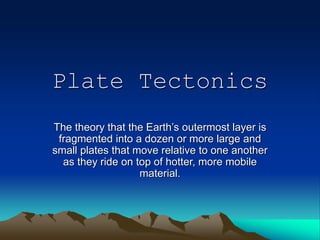 Plate Tectonics
The theory that the Earth’s outermost layer is
fragmented into a dozen or more large and
small plates that move relative to one another
as they ride on top of hotter, more mobile
material.
 