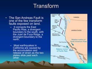 Transform
• The San Andreas Fault is
one of the few transform
faults exposed on land.
– It connects the East
Pacific Rise, a divergent
boundary to the south, with
the Juan de Fuca Ridge, a
divergent boundary to the
north.
– Most earthquakes in
California are caused by
the accumulation and
release of strain as the two
plates slide past each
other.
 